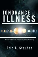 Ignorance Is Illness: Disproof of the Big Bang Theory Through Healing 1479772259 Book Cover