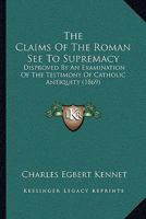 The Claims Of The Roman See To Supremacy: Disproved By An Examination Of The Testimony Of Catholic Antiquity 1437291732 Book Cover