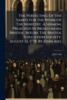 The perfecting of the saints for the work of the ministry. A sermon, preached in Broad-Mead, Bristol, before the Bristol Education Society, August 12, 1778. By John Ash, ... 1179170571 Book Cover