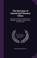 The Big Game of Central and Western China: Being an Account of a Journey from Shanghai to London Overland Across the Gobi Desert 1340013762 Book Cover