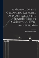 A Manual of the Gymnastic Exercises as Practised by the Junior Class in Amherst College, Amherst, Ma 3337178634 Book Cover