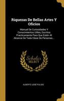 Riquezas De Bellas Artes Y Oficios: Manual De Curiosidades Y Conocimientos Utiles, Escritos Practicamente Para Que Est�n Al Alcance De Toda Clase De Personas... 1010970801 Book Cover