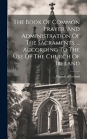 The Book Of Common Prayer, And Administration Of The Sacraments, ... According To The Use Of The Church Of Ireland 1020952903 Book Cover