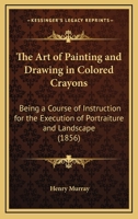 The Art of Painting and Drawing in Colored Crayons: Being a Course of Instruction for the Execution of Portraiture and Landscape 1168773539 Book Cover