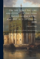 On the Spirit Nature and Effect of the Irish Independence, 1782, and the Act of Union, 1800: With the Danger of Further Agitating Its Repeal 1022496603 Book Cover