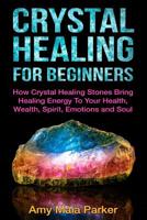 Crystal Healing for Beginners: How Crystal Healing Stones Bring Healing Energy to Your Health, Wealth, Spirit, Emotions and Soul 1517501083 Book Cover