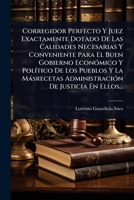 Corregidor Perfecto Y Juez Exactamente Dotado De Las Calidades Necesarias Y Conveniente Para El Buen Gobierno EconÃ3mico Y PolÃ-tico De Los Pueblos Y ... De Justicia En Ellos... (Spanish Edition) 1024502716 Book Cover
