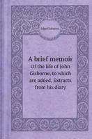 A Brief Memoir of the Life of John Gisborne, to Which Are Added, Extracts from His Diary 5518409168 Book Cover