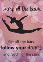 Jump Off The Beem Flip Off the Bars. Follow Your Dreams and Reach for the Stars: Gymnastics Journal For Girls, Gymnastics Inspirational Notebook,Daily ... 100 Pages (Kids Writing Journal) (Volume 1) 1987494563 Book Cover