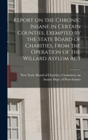 Report on the chronic insane in certain counties, exempted by the State Board of Charities, from the operation of the Willard Asylum Act - Primary Source Edition 101768913X Book Cover