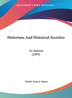 Historians and Historical Societies. An Address at the Opening of the Fenway Building of the Massachusetts Historical Society, April 13, 1899 1342446127 Book Cover