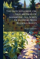 The Dutch Florist, Or, True Method of Managing All Sorts of Flowers with Bulbous Roots 1276379153 Book Cover