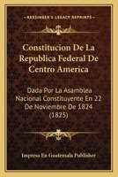 Constitucion De La Republica Federal De Centro America: Dada Por La Asamblea Nacional Constituyente En 22 De Noviembre De 1824 (1825) 1166696367 Book Cover