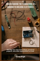 Understanding the Foundations of Arduino to Building Electronics: The step-by-step instructions, practical projects, and clear explanations on how. B0DYZGM64P Book Cover