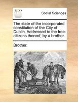 The state of the incorporated constitution of the City of Dublin. Addressed to the free-citizens thereof, by a brother. 1140726331 Book Cover