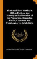 The Republic of Mexico in 1876; A Political and Ethnographical Division of the Population, Character, Habits, Costumes and Vocations of Its Inhabitant 3337134092 Book Cover