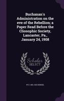 Buchanan's Administration on the Eve of the Rebellion; A Paper Read Before the Cliosophic Society, Lancaster, Pa., January 24, 1908 1359193995 Book Cover