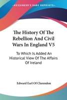 The History Of The Rebellion And Civil Wars In England V5: To Which Is Added An Historical View Of The Affairs Of Ireland 1162969350 Book Cover