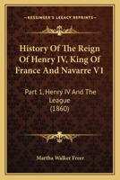 History Of The Reign Of Henry IV, King Of France And Navarre V1: Part 1, Henry IV And The League 1436871387 Book Cover