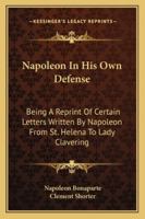 Napoleon In His Own Defense: Being A Reprint Of Certain Letters Written By Napoleon From St. Helena To Lady Clavering 1163240052 Book Cover