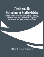 The Heraldic Visitaions Of Staffordshire; Made By Sir Richard St. George, Norroy, In 1614, And By Sir William Dugdale, Norroy In The Year 1663 And 166 9354442587 Book Cover