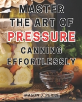 Master the Art of Pressure Canning Effortlessly: Home Create Flavorful Culinary Masterpieces with this Comprehensive Recipe Guide B0CPH3YKVZ Book Cover