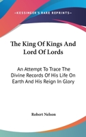 The King to Kings and Lord of Lords: An Attempt to Trace the Divine Records of His Life On Earth and His Reign in Glory 1143474392 Book Cover