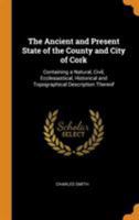 The Ancient and Present State of the County and City of Cork: Containing a Natural, Civil, Ecclesiastical, Historical and Topographical Description Thereof 1345891628 Book Cover