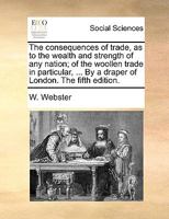 The Consequences of Trade, as to the Wealth and Strength of any Nation; of the Woollen Trade in Particular ... With a Narrative of the Steps Taken by ... Comfirm a Charter Granted him by his Majesty 1378903692 Book Cover