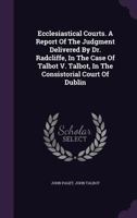 Ecclesiastical courts: a report of the judgment delivered by Dr. Radcliffe, in the case of Talbot v. Talbot, in the Consistorial Court of Dublin, on ... on the practice of the ecclesiastical courts. 1240033133 Book Cover