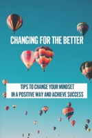 Changing For The Better: Tips To Change Your Mindset In A Positive Way And Achieve Success: How To Use Your Mind To Attract Everything You Want B099C8R58T Book Cover