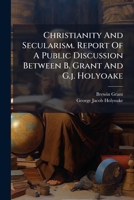 Christianity And Secularism. Report Of A Public Discussion Between B. Grant And G.j. Holyoake... 1247143619 Book Cover
