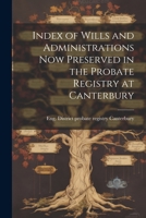 Index of Wills and Administrations now Preserved in the Probate Registry at Canterbury 1022014692 Book Cover