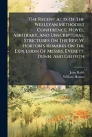 The Recent Acts Of The Wesleyan Methodist Conference, Novel, Abritrary, And Unscriptural, Strictures On The Rev. W. Horton's Remarks On The Expulsion Of Messrs. Everett, Dunn, And Griffith... 1276619634 Book Cover