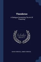 Theodorus: a dialogue concerning the art of preaching. By Mr. David Fordyce, ... The second edition. To which is added, A sermon on the eloquence of the pulpit. By ... James Fordyce. 102154101X Book Cover