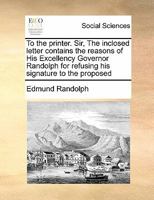 To the printer. Sir, The inclosed letter contains the reasons of His Excellency Governor Randolph for refusing his signature to the proposed 1171444125 Book Cover