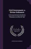 Civil Government, a Divine Ordinance: A Discourse Delivered in the Meeting-house of the First Baptist Church, of Philadelphia, November 6th, 1864 1361232021 Book Cover