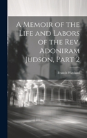 A Memoir of the Life and Labors of the Rev. Adoniram Judson, Part 2 102168340X Book Cover