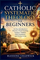 Catholic Systematic Theology for Beginners: An Easy Introduction to Doctrine, Church Teaching, Scripture, Tradition, Faith Foundations, and Christian Living B0H1MJJ4SR Book Cover