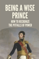 Being A Wise Prince: How To Recognize The Pitfalls Of Power: The Fragmented And Globalized World B099YKK2S1 Book Cover