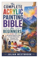 The Complete Acrylic Painting Bible for Beginners: The Ultimate Beginner’s Guide to Acrylic Painting Tools, Techniques, and Creative Expression B0H2YKCF4V Book Cover
