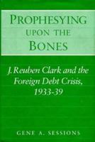 Prophesying upon the Bones: J. Reuben Clark and the Foreign Debt Crisis, 1933-39 025201927X Book Cover