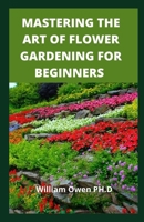 MASTERING THE ART OF FLOWER GARDENING FOR BEGINNERS: A Easy Guide to Growing and Arranging Magnificent Blossoms B08YS62TL2 Book Cover