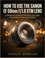How To Use the Canon Ef 50mm F/1.8 Stm Lens: A Beginners guide to Portraits, Low Light, And Bokeh on Any Canon DSLR B0H1QWC8ML Book Cover