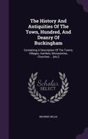 The History And Antiquities Of The Town, Hundred, And Deanry Of Buckingham: Containing A Description Of The Towns, Villages, Hamlets, Monasteries, Churches ... [etc.] 1019668857 Book Cover