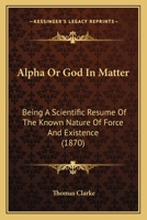 Alpha Or God In Matter: Being A Scientific Resume Of The Known Nature Of Force And Existence 116645603X Book Cover