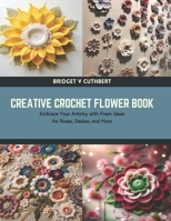 Creative Crochet Flower Book: Embrace Your Artistry with Fresh Ideas for Roses, Daisies, and More B0CTTYDJLL Book Cover