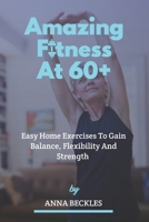 Amazing Fitness At 60+: Easy Home Exercises To Gain Balance, Flexibility And Strength. B0BCXSXW8V Book Cover