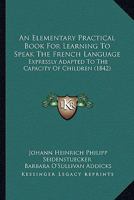 An Elementary Practical Book for Learning to Speak the French Language: Expressly Adapted to the Capacity of Children 1164568736 Book Cover