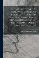 Capitulations of the Ottoman Empire: Report of Edward A. Van Dyck, Consular Clerk of the United States at Cairo, Upon the Capitulations of the Ottoman Empire Since the Year 1150 1016708599 Book Cover